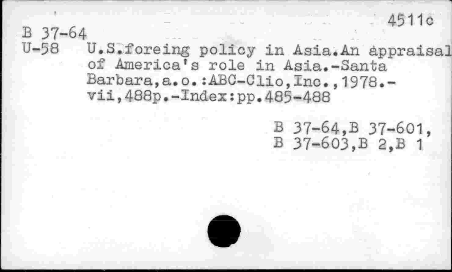 ﻿B 37-64
4511c
U-58 U.S.foreing policy in Asia.An Appraisal of America’s role in Asia.-Santa Barbara,a.o.:ABC-Clio,Inc.,1978.-vii,488p•-Index:pp.485-488
B 37-64,B 37-601, B 37-603,B 2,B 1